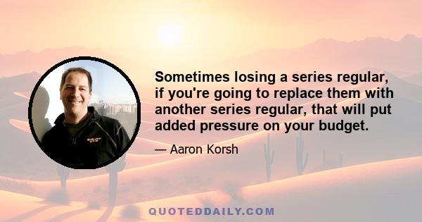 Sometimes losing a series regular, if you're going to replace them with another series regular, that will put added pressure on your budget.