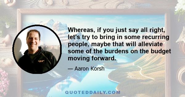 Whereas, if you just say all right, let's try to bring in some recurring people, maybe that will alleviate some of the burdens on the budget moving forward.