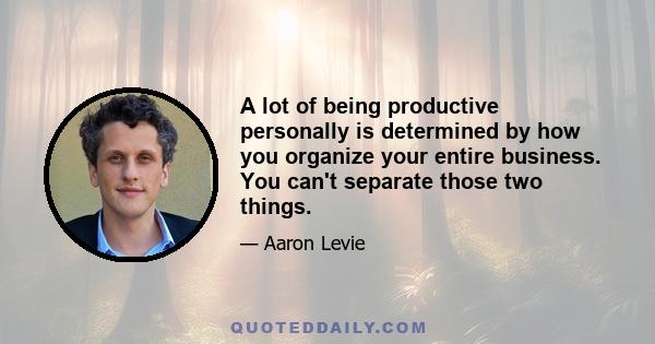 A lot of being productive personally is determined by how you organize your entire business. You can't separate those two things.