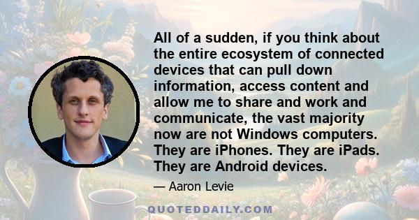 All of a sudden, if you think about the entire ecosystem of connected devices that can pull down information, access content and allow me to share and work and communicate, the vast majority now are not Windows