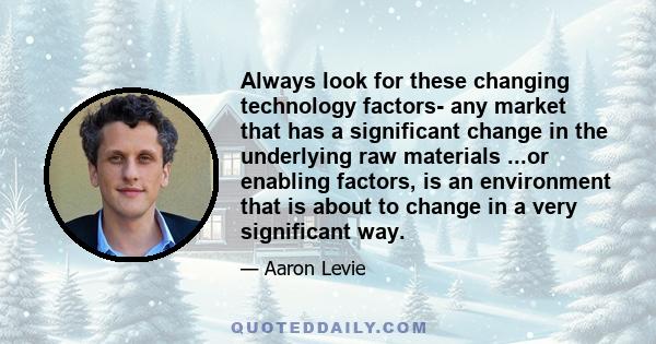 Always look for these changing technology factors- any market that has a significant change in the underlying raw materials ...or enabling factors, is an environment that is about to change in a very significant way.