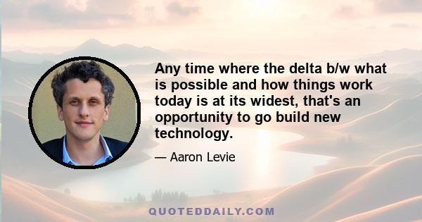 Any time where the delta b/w what is possible and how things work today is at its widest, that's an opportunity to go build new technology.