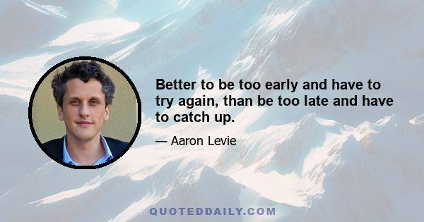 Better to be too early and have to try again, than be too late and have to catch up.