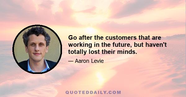 Go after the customers that are working in the future, but haven't totally lost their minds.