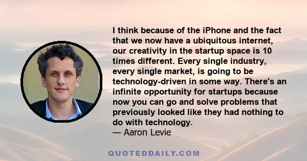 I think because of the iPhone and the fact that we now have a ubiquitous internet, our creativity in the startup space is 10 times different. Every single industry, every single market, is going to be technology-driven