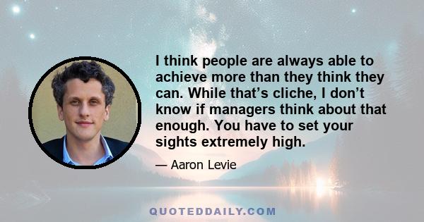 I think people are always able to achieve more than they think they can. While that’s cliche, I don’t know if managers think about that enough. You have to set your sights extremely high.