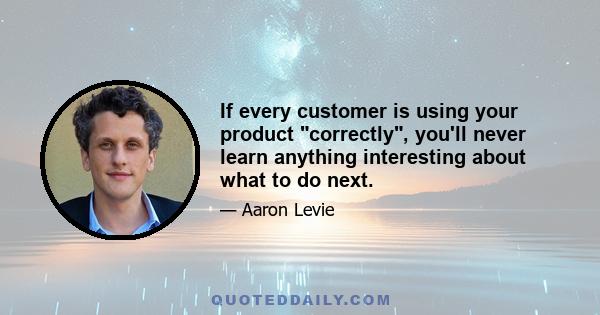 If every customer is using your product correctly, you'll never learn anything interesting about what to do next.