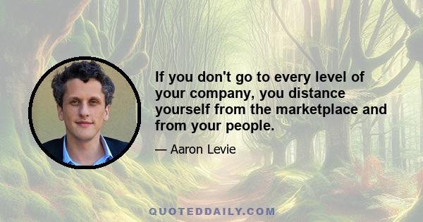 If you don't go to every level of your company, you distance yourself from the marketplace and from your people.