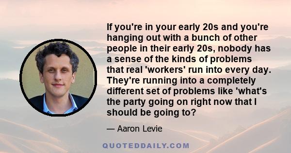 If you're in your early 20s and you're hanging out with a bunch of other people in their early 20s, nobody has a sense of the kinds of problems that real 'workers' run into every day. They're running into a completely