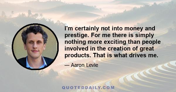 I'm certainly not into money and prestige. For me there is simply nothing more exciting than people involved in the creation of great products. That is what drives me.