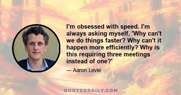 I'm obsessed with speed. I'm always asking myself, 'Why can't we do things faster? Why can't it happen more efficiently? Why is this requiring three meetings instead of one?'