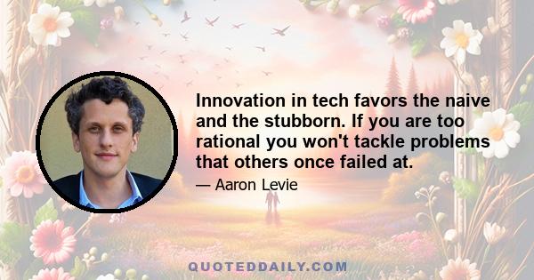 Innovation in tech favors the naive and the stubborn. If you are too rational you won't tackle problems that others once failed at.