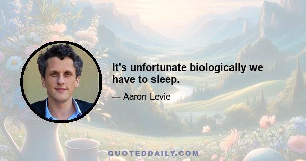 It's unfortunate biologically we have to sleep.