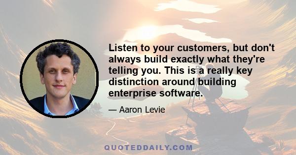 Listen to your customers, but don't always build exactly what they're telling you. This is a really key distinction around building enterprise software.