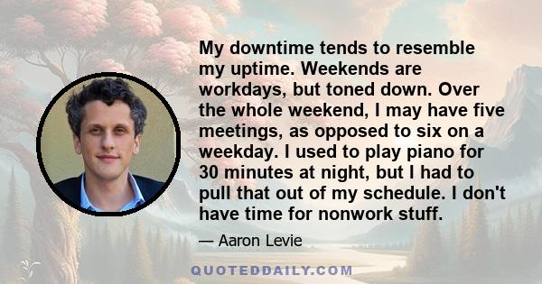 My downtime tends to resemble my uptime. Weekends are workdays, but toned down. Over the whole weekend, I may have five meetings, as opposed to six on a weekday. I used to play piano for 30 minutes at night, but I had