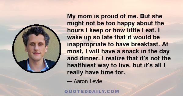 My mom is proud of me. But she might not be too happy about the hours I keep or how little I eat. I wake up so late that it would be inappropriate to have breakfast. At most, I will have a snack in the day and dinner. I 