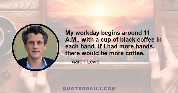 My workday begins around 11 A.M., with a cup of black coffee in each hand. If I had more hands, there would be more coffee.