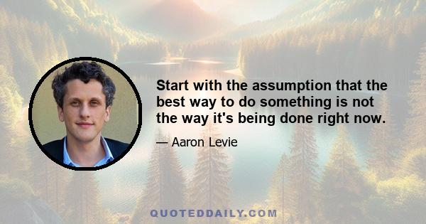 Start with the assumption that the best way to do something is not the way it's being done right now.