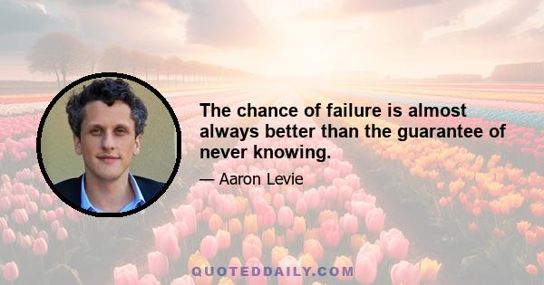 The chance of failure is almost always better than the guarantee of never knowing.