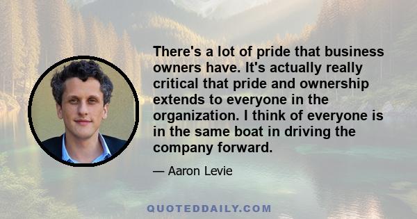 There's a lot of pride that business owners have. It's actually really critical that pride and ownership extends to everyone in the organization. I think of everyone is in the same boat in driving the company forward.