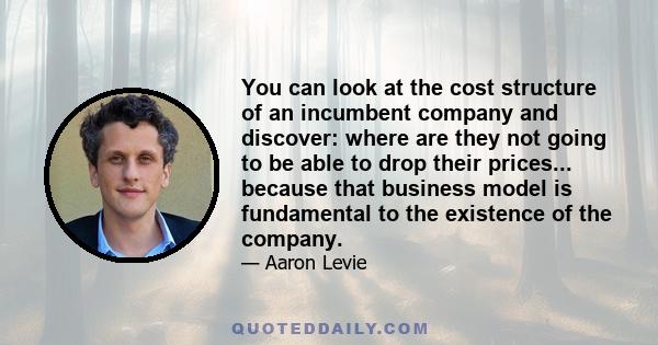 You can look at the cost structure of an incumbent company and discover: where are they not going to be able to drop their prices... because that business model is fundamental to the existence of the company.