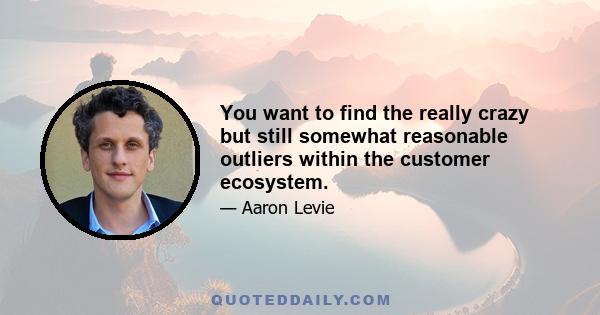 You want to find the really crazy but still somewhat reasonable outliers within the customer ecosystem.