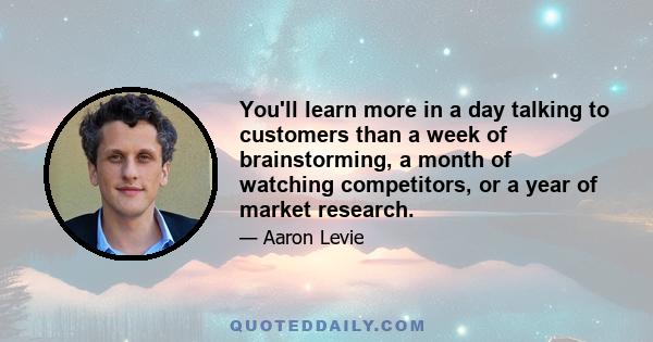 You'll learn more in a day talking to customers than a week of brainstorming, a month of watching competitors, or a year of market research.