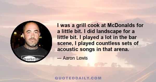 I was a grill cook at McDonalds for a little bit. I did landscape for a little bit. I played a lot in the bar scene, I played countless sets of acoustic songs in that arena.