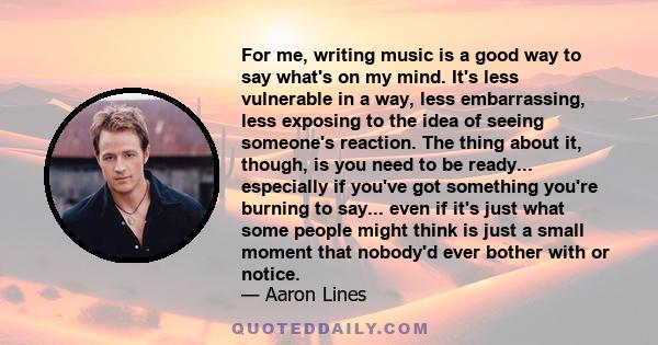 For me, writing music is a good way to say what's on my mind. It's less vulnerable in a way, less embarrassing, less exposing to the idea of seeing someone's reaction. The thing about it, though, is you need to be