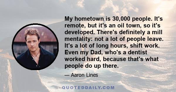 My hometown is 30,000 people. It's remote, but it's an oil town, so it's developed. There's definitely a mill mentality: not a lot of people leave. It's a lot of long hours, shift work. Even my Dad, who's a dentist