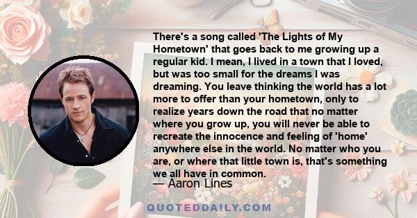 There's a song called 'The Lights of My Hometown' that goes back to me growing up a regular kid. I mean, I lived in a town that I loved, but was too small for the dreams I was dreaming. You leave thinking the world has