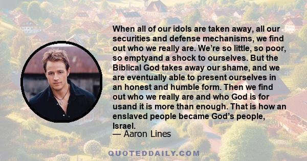 When all of our idols are taken away, all our securities and defense mechanisms, we find out who we really are. We’re so little, so poor, so emptyand a shock to ourselves. But the Biblical God takes away our shame, and