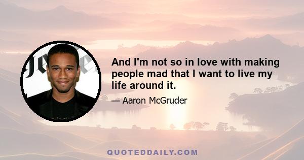 And I'm not so in love with making people mad that I want to live my life around it.