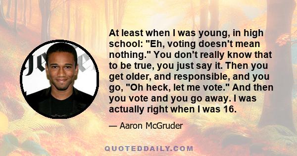 At least when I was young, in high school: Eh, voting doesn't mean nothing. You don't really know that to be true, you just say it. Then you get older, and responsible, and you go, Oh heck, let me vote. And then you