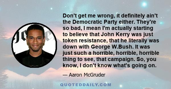 Don't get me wrong, it definitely ain't the Democratic Party either. They're so bad, I mean I'm actually starting to believe that John Kerry was just token resistance, that he literally was down with George W.Bush. It