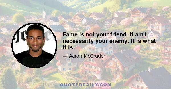 Fame is not your friend. It ain't necessarily your enemy. It is what it is.