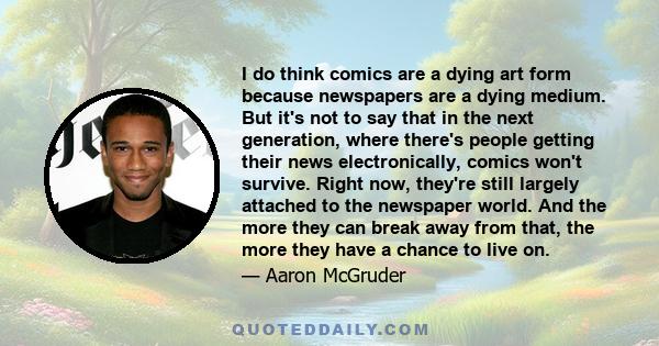 I do think comics are a dying art form because newspapers are a dying medium. But it's not to say that in the next generation, where there's people getting their news electronically, comics won't survive. Right now,