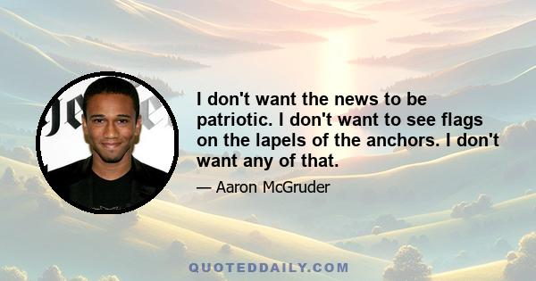 I don't want the news to be patriotic. I don't want to see flags on the lapels of the anchors. I don't want any of that.