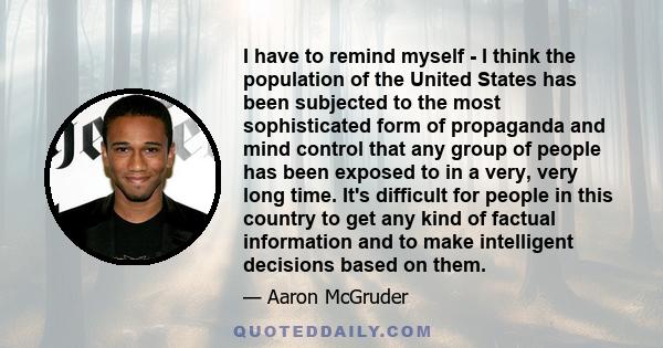 I have to remind myself - I think the population of the United States has been subjected to the most sophisticated form of propaganda and mind control that any group of people has been exposed to in a very, very long