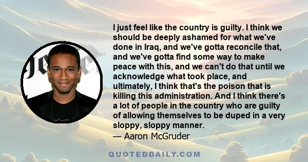 I just feel like the country is guilty. I think we should be deeply ashamed for what we've done in Iraq, and we've gotta reconcile that, and we've gotta find some way to make peace with this, and we can't do that until