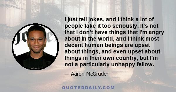 I just tell jokes, and I think a lot of people take it too seriously. It's not that I don't have things that I'm angry about in the world, and I think most decent human beings are upset about things, and even upset