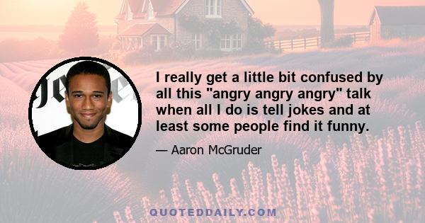 I really get a little bit confused by all this angry angry angry talk when all I do is tell jokes and at least some people find it funny.