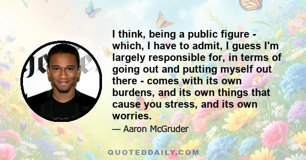 I think, being a public figure - which, I have to admit, I guess I'm largely responsible for, in terms of going out and putting myself out there - comes with its own burdens, and its own things that cause you stress,