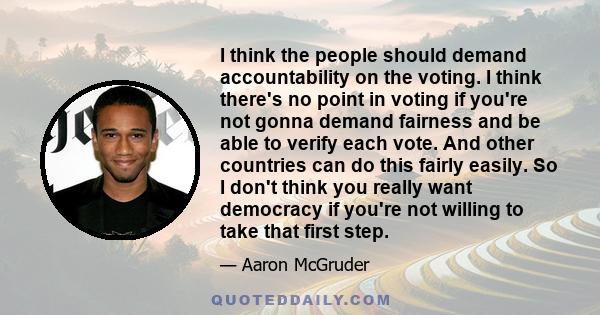 I think the people should demand accountability on the voting. I think there's no point in voting if you're not gonna demand fairness and be able to verify each vote. And other countries can do this fairly easily. So I