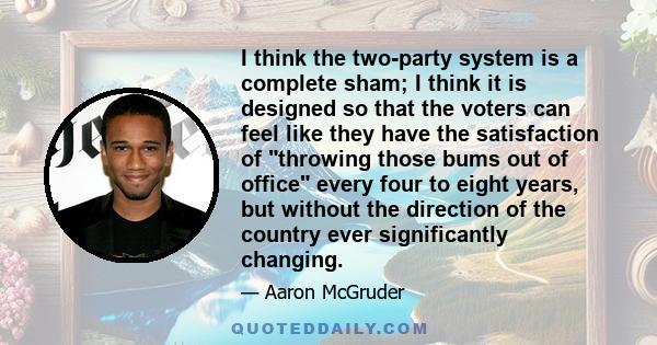 I think the two-party system is a complete sham; I think it is designed so that the voters can feel like they have the satisfaction of throwing those bums out of office every four to eight years, but without the