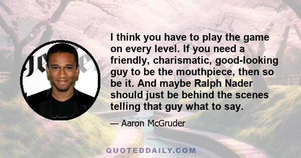 I think you have to play the game on every level. If you need a friendly, charismatic, good-looking guy to be the mouthpiece, then so be it. And maybe Ralph Nader should just be behind the scenes telling that guy what