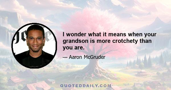 I wonder what it means when your grandson is more crotchety than you are.