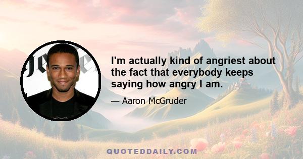 I'm actually kind of angriest about the fact that everybody keeps saying how angry I am.