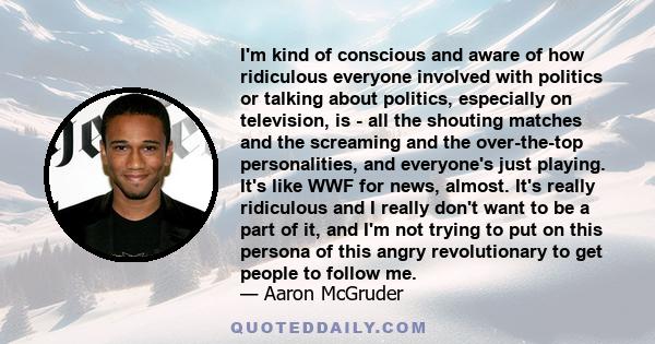 I'm kind of conscious and aware of how ridiculous everyone involved with politics or talking about politics, especially on television, is - all the shouting matches and the screaming and the over-the-top personalities,