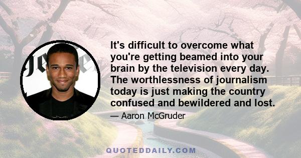 It's difficult to overcome what you're getting beamed into your brain by the television every day. The worthlessness of journalism today is just making the country confused and bewildered and lost.